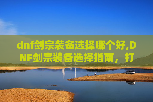 dnf剑宗装备选择哪个好,DNF剑宗装备选择指南，打造最强剑宗之路