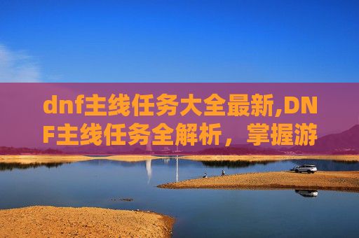 dnf主线任务大全最新,DNF主线任务全解析，掌握游戏核心，提升角色实力