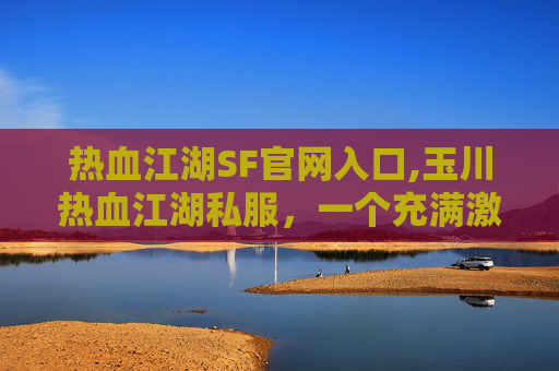 热血江湖SF官网入口,玉川热血江湖私服，一个充满激情与挑战的游戏世界