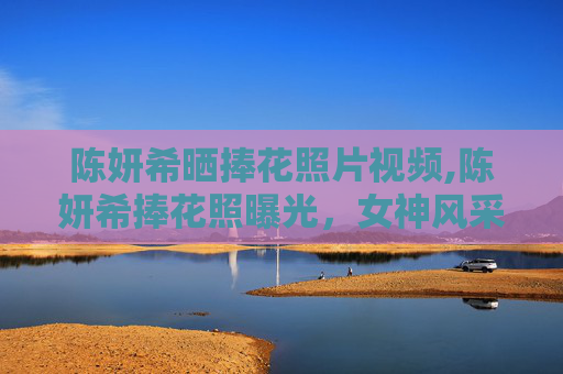 陈妍希晒捧花照片视频,陈妍希捧花照曝光，女神风采依旧