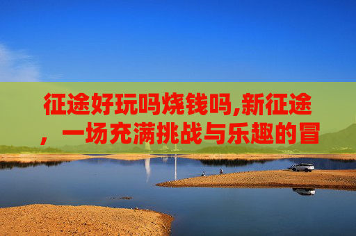 征途好玩吗烧钱吗,新征途，一场充满挑战与乐趣的冒险之旅