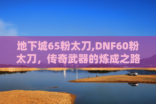地下城65粉太刀,DNF60粉太刀，传奇武器的炼成之路