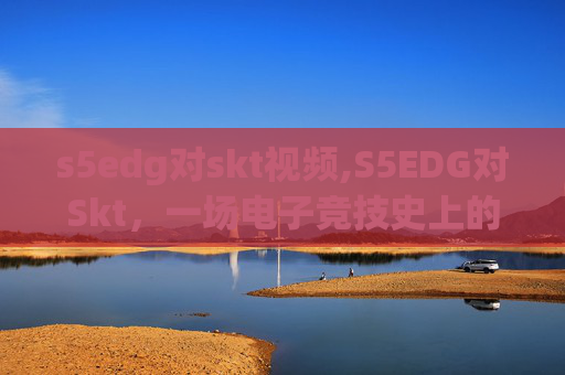 s5edg对skt视频,S5EDG对Skt，一场电子竞技史上的经典对决