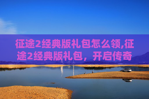 征途2经典版礼包怎么领,征途2经典版礼包，开启传奇之旅的完美起点