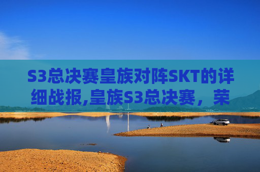 S3总决赛皇族对阵SKT的详细战报,皇族S3总决赛，荣耀之战，传奇再现