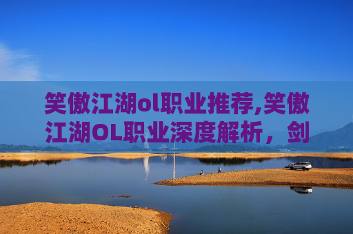 笑傲江湖ol职业推荐,笑傲江湖OL职业深度解析，剑客、医师、武者与刺客的独到之处