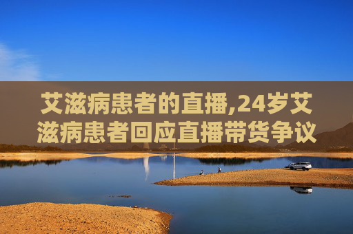 艾滋病患者的直播,24岁艾滋病患者回应直播带货争议 艾滋病患者的直播,24岁艾滋病患者回应直播带货争议