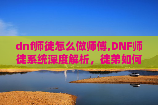 dnf师徒怎么做师傅,DNF师徒系统深度解析，徒弟如何高效给师傅疲劳？