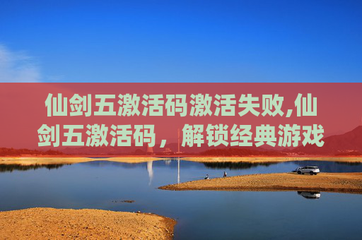 仙剑五激活码激活失败,仙剑五激活码，解锁经典游戏，重温仙侠情怀