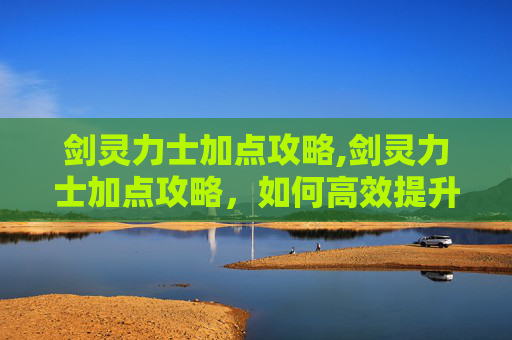 剑灵力士加点攻略,剑灵力士加点攻略，如何高效提升战斗力
