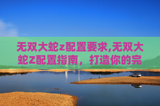 无双大蛇z配置要求,无双大蛇Z配置指南，打造你的完美游戏体验