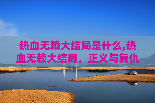 热血无赖大结局是什么,热血无赖大结局，正义与复仇的终极对决