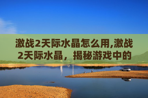 激战2天际水晶怎么用,激战2天际水晶，揭秘游戏中的终极宝藏