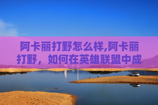 阿卡丽打野怎么样,阿卡丽打野，如何在英雄联盟中成为一名出色的刺客
