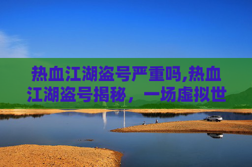 热血江湖盗号严重吗,热血江湖盗号揭秘，一场虚拟世界的盗窃大案