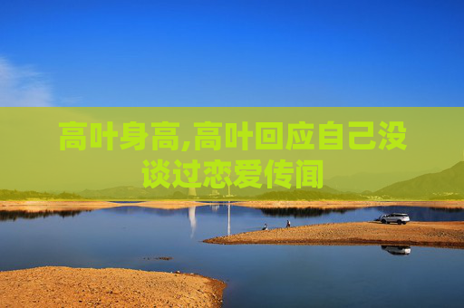 高叶身高,高叶回应自己没谈过恋爱传闻