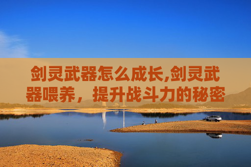 剑灵武器怎么成长,剑灵武器喂养，提升战斗力的秘密武器