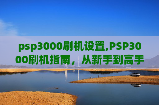 psp3000刷机设置,PSP3000刷机指南,从新手到高手的全面教程 psp3000刷机设置,PSP3000刷机指南,从新手到高手的全面教程