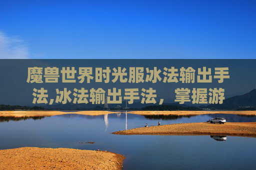 魔兽世界时光服冰法输出手法,冰法输出手法，掌握游戏内高伤害输出的秘诀