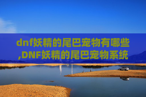 dnf妖精的尾巴宠物有哪些,DNF妖精的尾巴宠物系统深度解析
