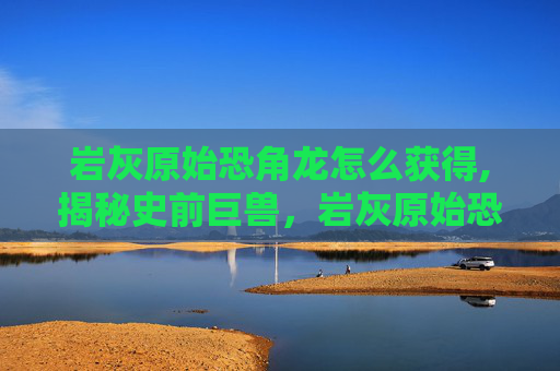 岩灰原始恐角龙怎么获得,揭秘史前巨兽，岩灰原始恐角龙的神秘面纱