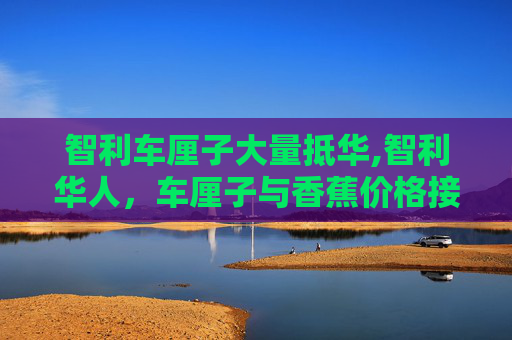 智利车厘子大量抵华,智利华人，车厘子与香蕉价格接近，市场现象引发关注
