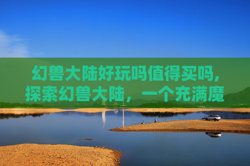 幻兽大陆好玩吗值得买吗,探索幻兽大陆，一个充满魔法与冒险的奇幻世界