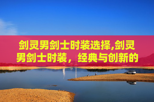 剑灵男剑士时装选择,剑灵男剑士时装,经典与创新的完美融合 剑灵男剑士时装选择,剑灵男剑士时装,经典与创新的完美融合