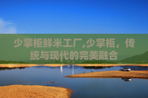 少掌柜鲜米工厂,少掌柜，传统与现代的完美融合