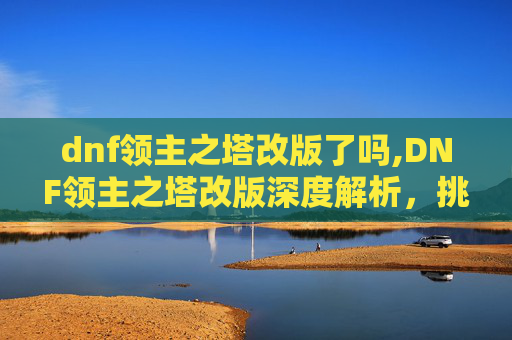 dnf领主之塔改版了吗,DNF领主之塔改版深度解析,挑战与机遇并存 dnf领主之塔改版了吗,DNF领主之塔改版深度解析,挑战与机遇并存