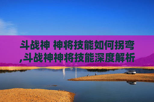 斗战神 神将技能如何拐弯,斗战神神将技能深度解析，掌握关键技能，提升战斗效率