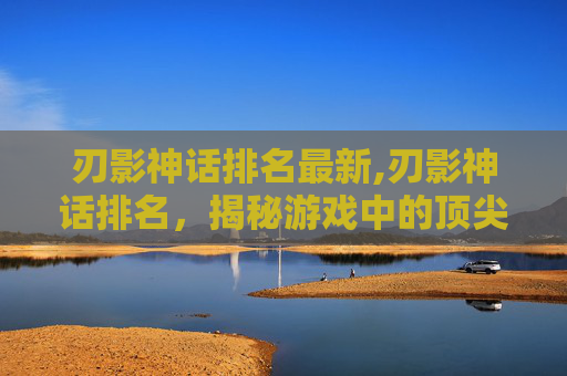 刃影神话排名最新,刃影神话排名，揭秘游戏中的顶尖英雄