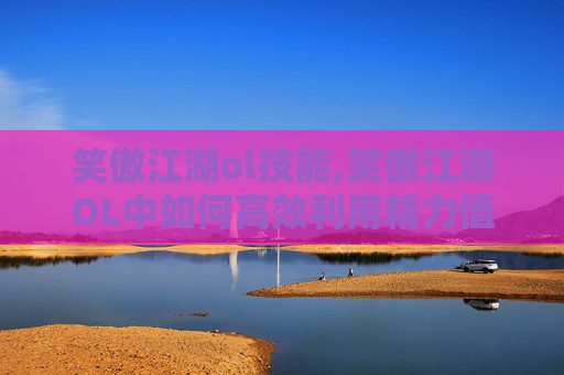笑傲江湖ol技能,笑傲江湖OL中如何高效利用精力值？