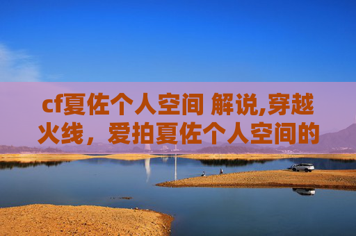 cf夏佐个人空间 解说,穿越火线，爱拍夏佐个人空间的独家揭秘