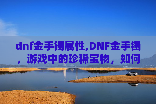 dnf金手镯属性,DNF金手镯，游戏中的珍稀宝物，如何获取与使用？