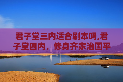君子堂三内适合刷本吗,君子堂四内，修身齐家治国平天下的哲学智慧