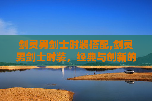剑灵男剑士时装搭配,剑灵男剑士时装，经典与创新的完美融合