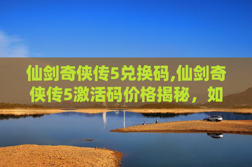 仙剑奇侠传5兑换码,仙剑奇侠传5激活码价格揭秘，如何以最合理的预算获取？