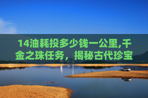 14油耗投多少钱一公里,千金之珠任务，揭秘古代珍宝的传奇故事