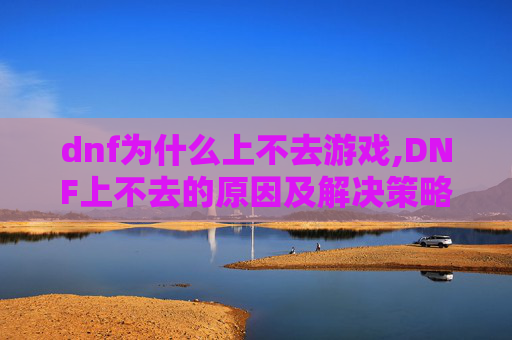 dnf为什么上不去游戏,DNF上不去的原因及解决策略