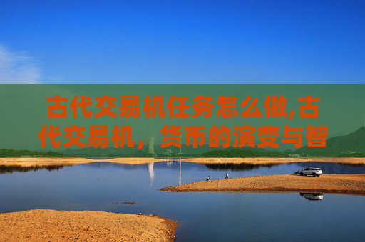 古代交易机任务怎么做,古代交易机,货币的演变与智慧的结晶 古代交易机任务怎么做,古代交易机,货币的演变与智慧的结晶