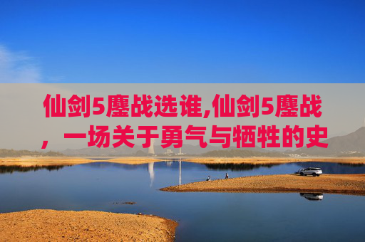 仙剑5鏖战选谁,仙剑5鏖战，一场关于勇气与牺牲的史诗之战