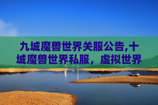 九城魔兽世界关服公告,十城魔兽世界私服，虚拟世界的探索与挑战