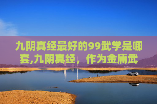 九阴真经最好的99武学是哪套,九阴真经，作为金庸武侠小说射雕英雄传中的一部经典武学秘籍，其深奥的内功心法和精妙的招式令无数读者为之倾倒。而当提及下一套99武学，我们不禁会联想到这一系列武学的传承与发展，以及它们在江湖中的影响力
