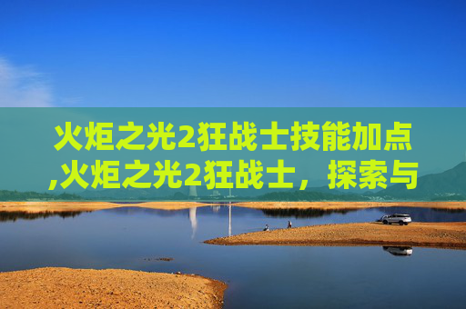 火炬之光2狂战士技能加点,火炬之光2狂战士，探索与成长的终极之路