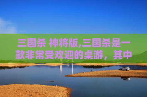 三国杀 神将版,三国杀是一款非常受欢迎的桌游，其中有许多神将角色。以下是一篇关于三国杀神将的文章