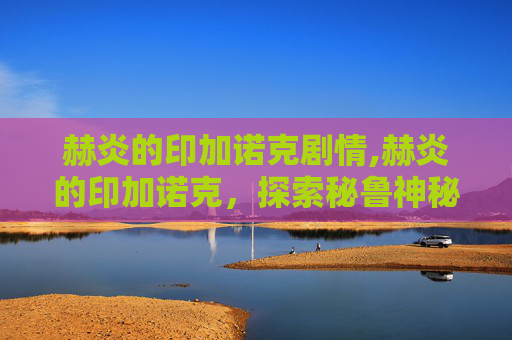 赫炎的印加诺克剧情,赫炎的印加诺克，探索秘鲁神秘文明的心脏地带