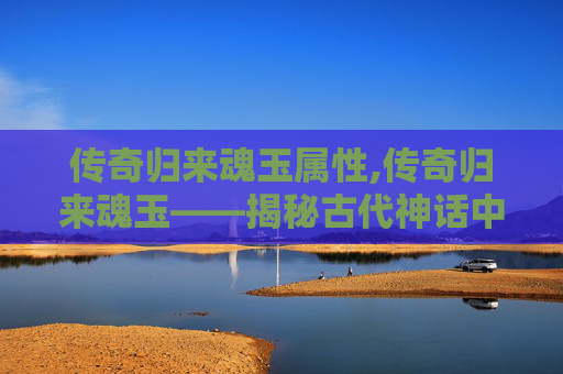 传奇归来魂玉属性,传奇归来魂玉——揭秘古代神话中的神秘宝物 传奇归来魂玉属性,传奇归来魂玉——揭秘古代神话中的神秘宝物