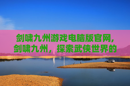 剑啸九州游戏电脑版官网,剑啸九州，探索武侠世界的奇幻之旅