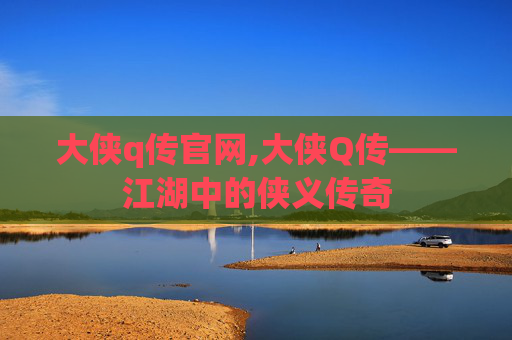 大侠q传官网,大侠Q传——江湖中的侠义传奇 大侠q传官网,大侠Q传——江湖中的侠义传奇